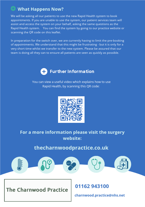 What Happens Now? We will be asking all our patients to use the new Rapid Health system to book appointments. If you are unable to use the system, our patient services team will assist and access the system on your behalf, asking the same questions as the Rapid Health system.    You can find the system by going to our practice website or scanning the QR code on this leaflet. In preparation for the switch over, we are currently having to limit the pre-booking of appointments. We understand that this might be frustrating - but it is only for a very short time whilst we transfer to the new system. Please be assured that our team is doing all they can to ensure all patients are seen as quickly as possible. Further Information You can view a useful video which explains how to use Rapid Health, by scanning this QR code: For a more information please visit the surgery website: thecharnwoodpractice.co.uk 01162 943100 charnwood.practice@nhs.net