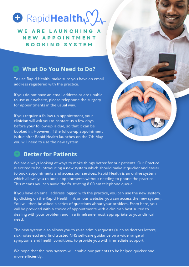 WE ARE LAUNCHING A NEW APPOINTMENT BOOKING SYSTEM. What Do You Need to Do? To use Rapid Health, make sure you have an email address registered with the practice. If you do not have an email address or are unable to use our website, please telephone the surgery for appointments in the usual way. If you require a follow-up appointment, your clinician will ask you to contact us a few days before your follow-up is due, so that it can be booked in. However, if the follow-up appointment is due after Rapid Health launches on the 7th May you will need to use the new system. Better for Patients We are always looking at ways to make things better for our patients. Our Practice is excited to be introducing a new system which should make it quicker and easier to book appointments and access our services. Rapid Health is an online system which allows you to book appointments without needing to phone the practice. This means you can avoid the frustrating 8.00 am telephone queue! If you have an email address logged with the practice, you can use the new system. By clicking on the Rapid Health link on our website, you can access the new system. You will then be asked a series of questions about your problem. From here, you will be provided with a choice of appointments with a clinician best suited to dealing with your problem and in a timeframe most appropriate to your clinical need. The new system also allows you to raise admin requests (such as doctors letters, sick notes etc) and find trusted NHS self-care guidance on a wide range of symptoms and health conditions, to provide you with immediate support. We hope that the new system will enable our patients to be helped quicker and more efficiently.